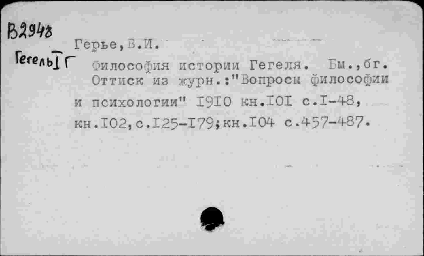 ﻿Герье,В.И.
*егель_[ Г- Философия истории Гегеля. Ем.,бг. Оттиск из журнВопросы философии и психологии" 1910 кн.101 с.1-48, кн.102,с.125-179$кн.104 с.457-487«